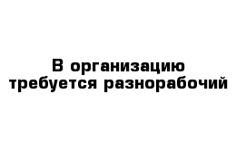 В организацию требуется разнорабочий